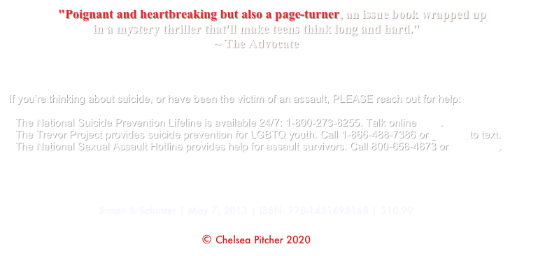           "Poignant and heartbreaking but also a page-turner, an issue book wrapped up 
in a mystery thriller that'll make teens think long and hard." 
~ The Advocate



If you’re thinking about suicide, or have been the victim of an assault, PLEASE reach out for help: The National Suicide Prevention Lifeline is available 24/7: 1-800-273-8255. Talk online here. The Trevor Project provides suicide prevention for LGBTQ youth. Call 1-866-488-7386 or go here to text. The National Sexual Assault Hotline provides help for assault survivors. Call 800-656-4673 or talk online.




Simon & Schuster | May 7, 2013 | ISBN: 978-1451695168 | $10.99

© Chelsea Pitcher 2020